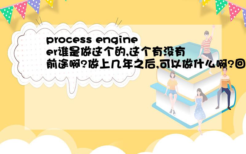 process engineer谁是做这个的,这个有没有前途啊?做上几年之后,可以做什么啊?回答的不错那做几年之后可以做什么