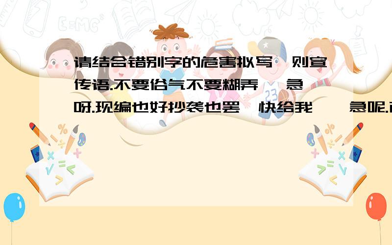 请结合错别字的危害拟写一则宣传语.不要俗气不要糊弄 ,急呀.现编也好抄袭也罢,快给我唔,急呢.而且,俗气的不要写,浪费彼此的时间.要有水平,= =