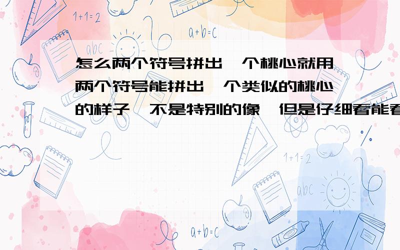 怎么两个符号拼出一个桃心就用两个符号能拼出一个类似的桃心的样子,不是特别的像,但是仔细看能看出来是个桃心.注：就用两个符号!