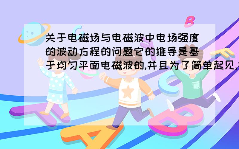 关于电磁场与电磁波中电场强度的波动方程的问题它的推导是基于均匀平面电磁波的,并且为了简单起见,在第二幅图推导的过程中,假设E=axEx(x轴方向),这样假设,又是基于均匀平面波的情况,我