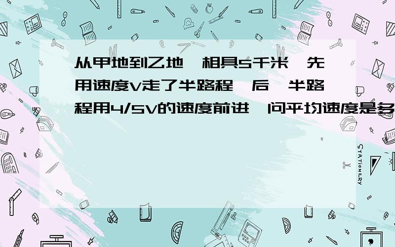 从甲地到乙地,相具S千米,先用速度V走了半路程,后一半路程用4/5V的速度前进,问平均速度是多少?不用方程。分部进行。