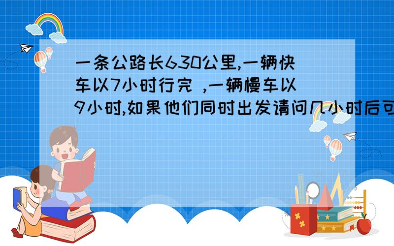 一条公路长630公里,一辆快车以7小时行完 ,一辆慢车以9小时,如果他们同时出发请问几小时后可以相遇?