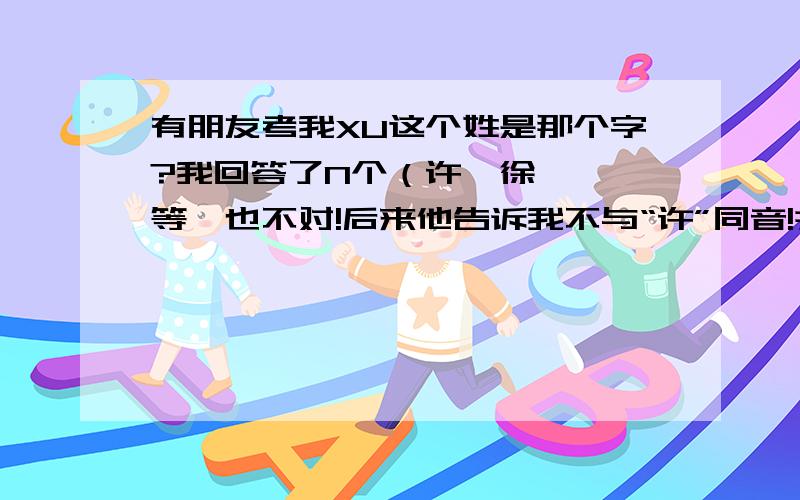 有朋友考我XU这个姓是那个字?我回答了N个（许、徐、胥、等}也不对!后来他告诉我不与“许”同音!并说其中的U另有音另有讲法!不对!通通不对!我说过了与“许”不同音!所有回答均错误!