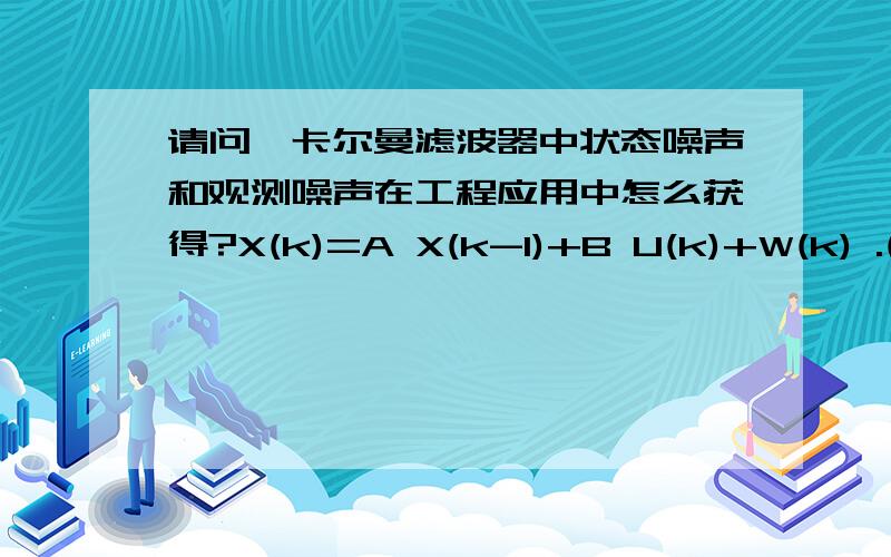 请问,卡尔曼滤波器中状态噪声和观测噪声在工程应用中怎么获得?X(k)=A X(k-1)+B U(k)+W(k) .(1)Z(k)=H X(k)+V(k) .(2)后面三个式子不写了,也就是W(k)和V(k) 具体如何计算（分为白噪声和有色噪声两种情况