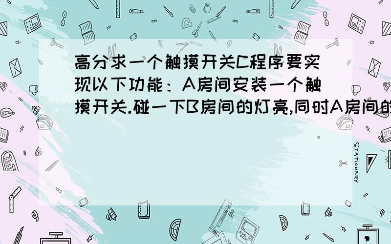 高分求一个触摸开关C程序要实现以下功能：A房间安装一个触摸开关.碰一下B房间的灯亮,同时A房间的灯延时10秒灭.同样是A房间这个开关,按住三秒不放C房间灯亮,同时A房间灯延时10秒灭.可以