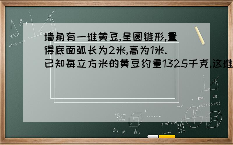 墙角有一堆黄豆,呈圆锥形,量得底面弧长为2米,高为1米.已知每立方米的黄豆约重1325千克,这堆黄豆约重多少千克?（结果保留整数）