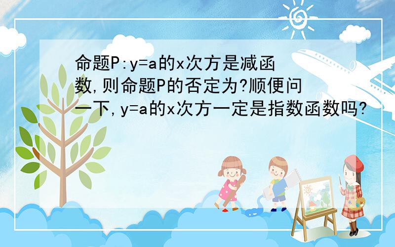 命题P:y=a的x次方是减函数,则命题P的否定为?顺便问一下,y=a的x次方一定是指数函数吗?