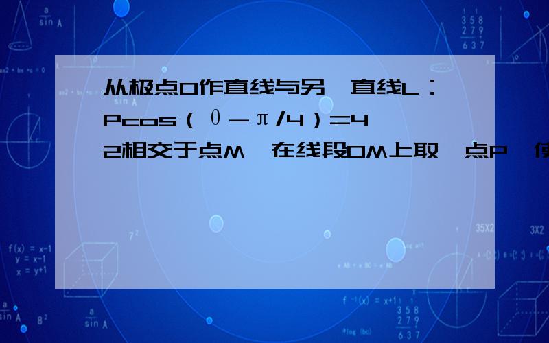 从极点O作直线与另一直线L：Pcos（θ-π/4）=4√2相交于点M,在线段OM上取一点P,使｜OM｜｜0P｜=12,求点