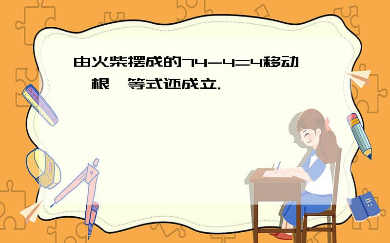 由火柴摆成的74-4=4移动一根,等式还成立.