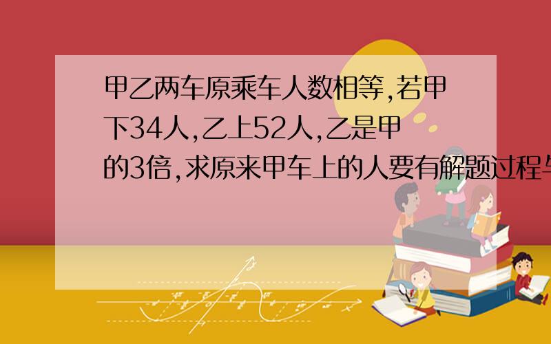 甲乙两车原乘车人数相等,若甲下34人,乙上52人,乙是甲的3倍,求原来甲车上的人要有解题过程与解题思路,适合小学生的