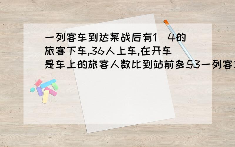 一列客车到达某战后有1|4的旅客下车,36人上车,在开车是车上的旅客人数比到站前多53一列客车到达某战后有1|4的旅客下车,6人上车,在开车是车上的旅客人数比到站前多5%.这列客车现有旅客多