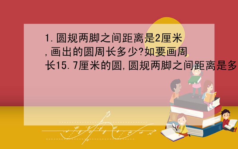 1.圆规两脚之间距离是2厘米,画出的圆周长多少?如要画周长15.7厘米的圆,圆规两脚之间距离是多少厘米?