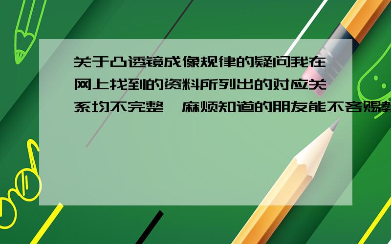 关于凸透镜成像规律的疑问我在网上找到的资料所列出的对应关系均不完整,麻烦知道的朋友能不吝赐教（或留下相关资料链接）PS：请不要复制随意搜索的“凸透镜 成像 焦距”那些资料,大