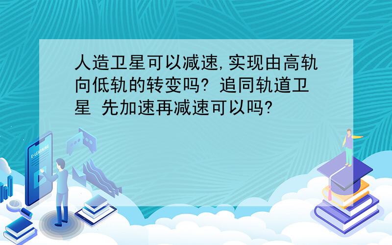 人造卫星可以减速,实现由高轨向低轨的转变吗? 追同轨道卫星 先加速再减速可以吗?