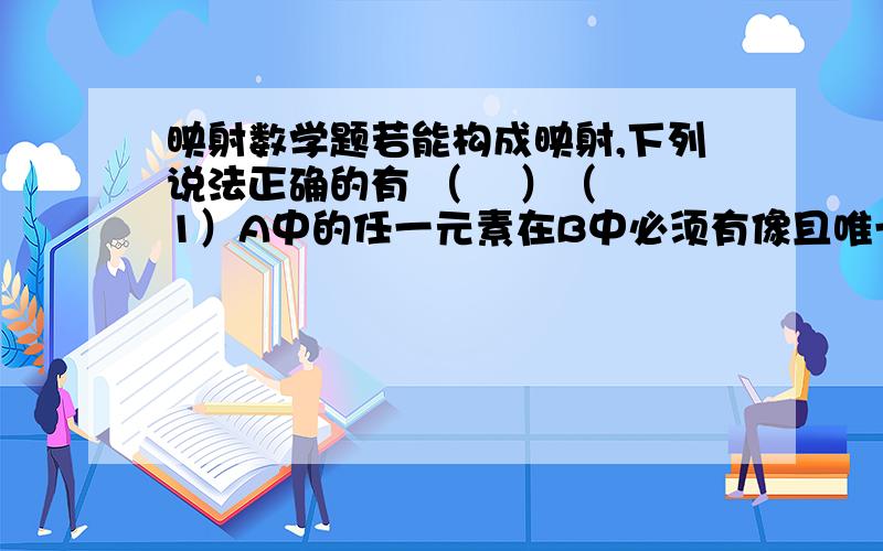 映射数学题若能构成映射,下列说法正确的有 （    ）（1）A中的任一元素在B中必须有像且唯一；（2）A中的多个元素可以在B中有相同的像；（3）B中的多个元素可以在A中有相同的原像；（4）