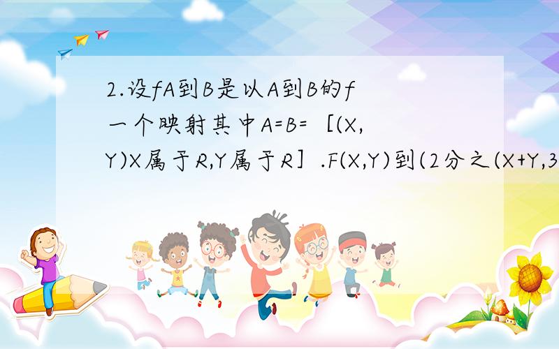 2.设fA到B是以A到B的f一个映射其中A=B=［(X,Y)X属于R,Y属于R］.F(X,Y)到(2分之(X+Y,3分之X-Y),则A中的象是( ),B中的元素(-1,2)的原象是( )