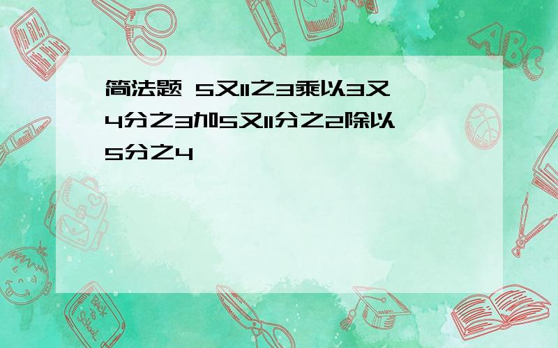 简法题 5又11之3乘以3又4分之3加5又11分之2除以5分之4,