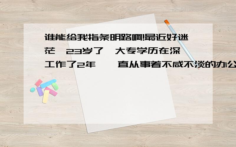 谁能给我指条明路啊!最近好迷茫,23岁了,大专学历在深圳工作了2年,一直从事着不咸不淡的办公室文职工作,老妈叫我做完今年就回家去了,该结婚结婚什么的,和我玩得很好的一个女孩子今年21