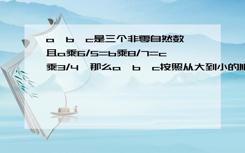 a、b、c是三个非零自然数,且a乘6/5=b乘8/7=c乘3/4,那么a、b、c按照从大到小的顺序