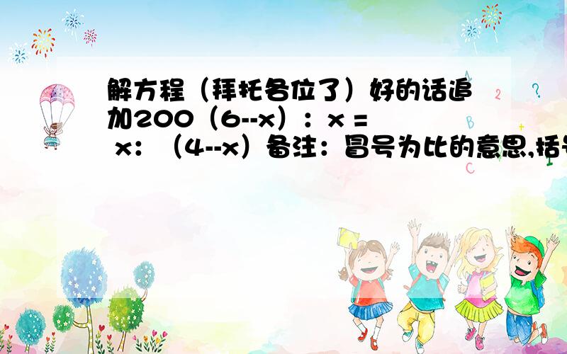 解方程（拜托各位了）好的话追加200（6--x）：x = x：（4--x）备注：冒号为比的意思,括号中中间是减号,