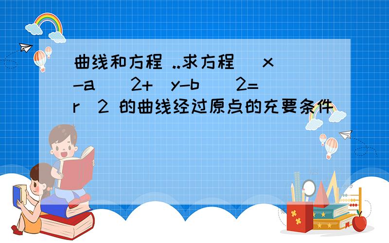 曲线和方程 ..求方程 (x-a)^2+(y-b)^2=r^2 的曲线经过原点的充要条件