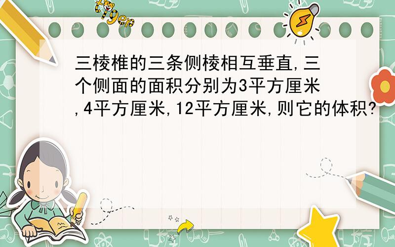 三棱椎的三条侧棱相互垂直,三个侧面的面积分别为3平方厘米,4平方厘米,12平方厘米,则它的体积?