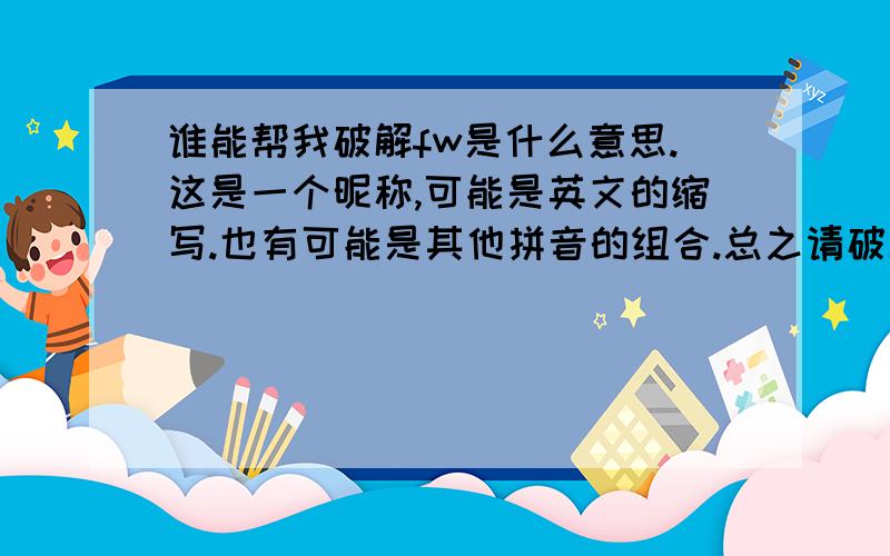 谁能帮我破解fw是什么意思.这是一个昵称,可能是英文的缩写.也有可能是其他拼音的组合.总之请破解出fw到底是什么意思来.我认为对的.昵称的归属者是女的.