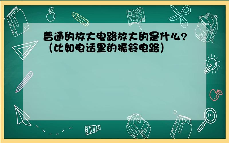 普通的放大电路放大的是什么?（比如电话里的振铃电路）