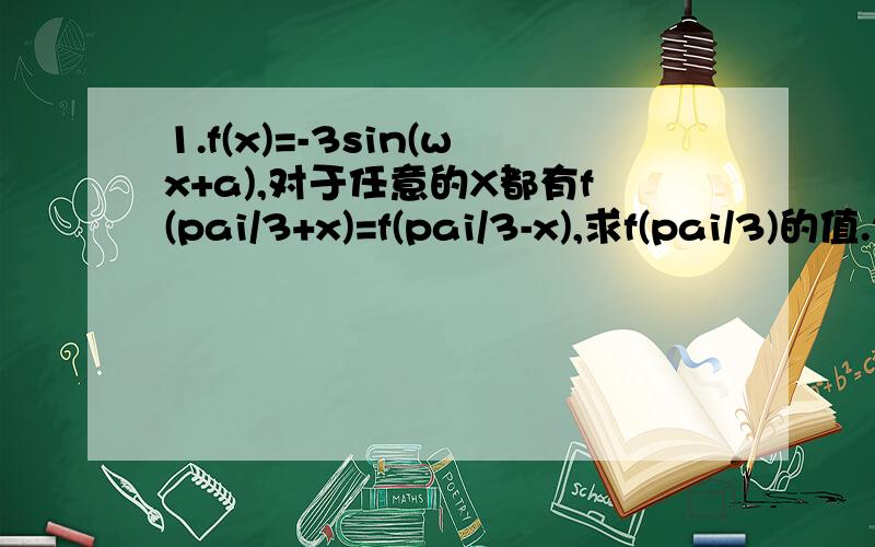 1.f(x)=-3sin(wx+a),对于任意的X都有f(pai/3+x)=f(pai/3-x),求f(pai/3)的值.2.定义在R上的偶函数f(x)是最小正周期位pai的周期函数,且当x属于[0,pai/2]时,f(x)=sinx,则f(5pai/3)的值是多少?