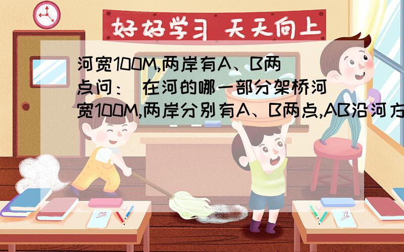 河宽100M,两岸有A、B两点问： 在河的哪一部分架桥河宽100M,两岸分别有A、B两点,AB沿河方向相差300米问： 在河的哪一部分架桥才可使从A到B的距离最短?（当然桥不能斜着架）