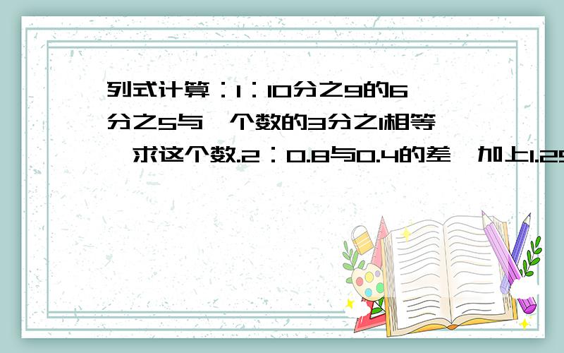 列式计算：1：10分之9的6分之5与一个数的3分之1相等,求这个数.2：0.8与0.4的差,加上1.25除以1又4分之1的商,和是多少?亲们,我明天要交作业了