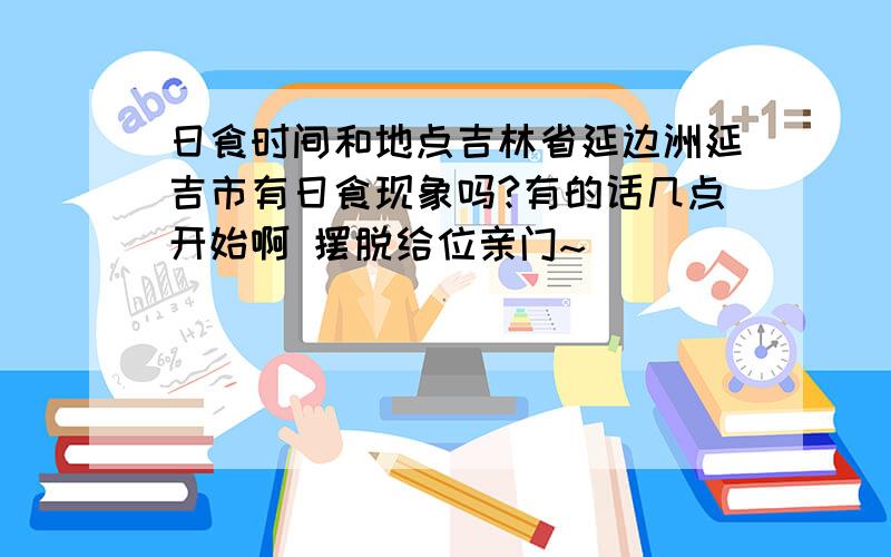 日食时间和地点吉林省延边洲延吉市有日食现象吗?有的话几点开始啊 摆脱给位亲门~