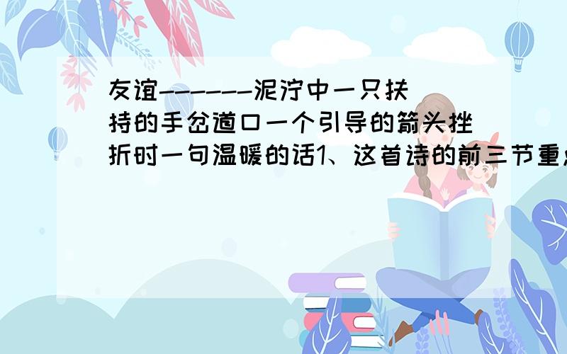 友谊------泥泞中一只扶持的手岔道口一个引导的箭头挫折时一句温暖的话1、这首诗的前三节重点写了友谊的什么?2、最后一节重点赞美了友谊的什么?