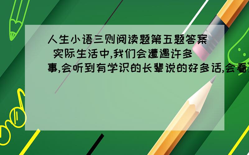 人生小语三则阅读题第五题答案 实际生活中,我们会遭遇许多事,会听到有学识的长辈说的好多话,会看到许多看似平常的小故事,从中我们也一定会有许多感悟,请你选择一个方面,把你的感悟写