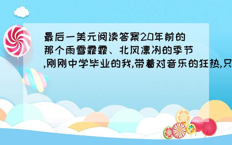 最后一美元阅读答案20年前的那个雨雪霏霏、北风凛冽的季节,刚刚中学毕业的我,带着对音乐的狂热,只身来到纳升维尔,希望成为流行音乐节目主持人.然而,我却四处碰壁.一个月下来,口袋里差