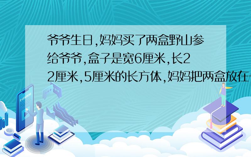 爷爷生日,妈妈买了两盒野山参给爷爷,盒子是宽6厘米,长22厘米,5厘米的长方体,妈妈把两盒放在一起包装,如果不计接缝处,至少需要多少包装纸