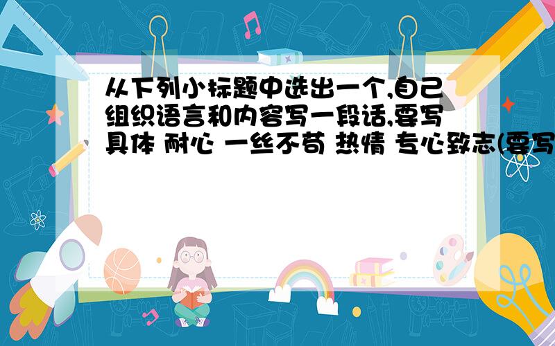 从下列小标题中选出一个,自己组织语言和内容写一段话,要写具体 耐心 一丝不苟 热情 专心致志(要写一大段话,并且是正经的,这样就会有财富悬赏了!）