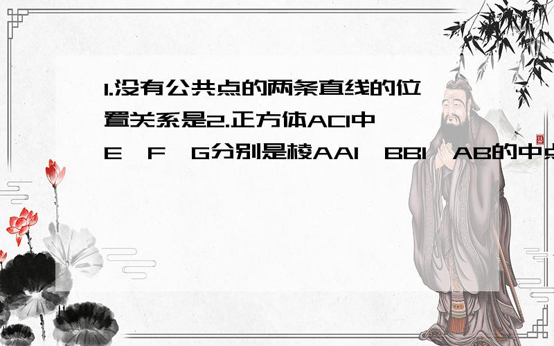 1.没有公共点的两条直线的位置关系是2.正方体AC1中,E,F,G分别是棱AA1,BB1,AB的中点①直线D1E与C1F的位置关系②直线EG与C1F的位置关系③直线D1E与CG的位置关系