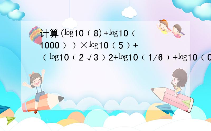 计算(㏒10﹙8)+㏒10﹙1000﹚﹚×㏒10﹙5﹚+﹙㏒10﹙2√3﹚2+㏒10﹙1/6﹚+㏒10﹙0.06﹚