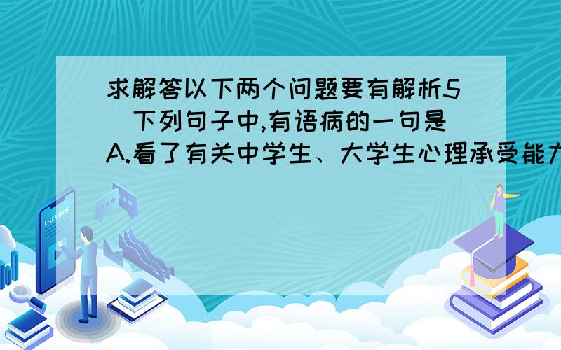 求解答以下两个问题要有解析5．下列句子中,有语病的一句是A.看了有关中学生、大学生心理承受能力脆弱的报道,暴露出了教育中存在的不足之处,发人深思.B．森林是发展生态旅游的主体.我