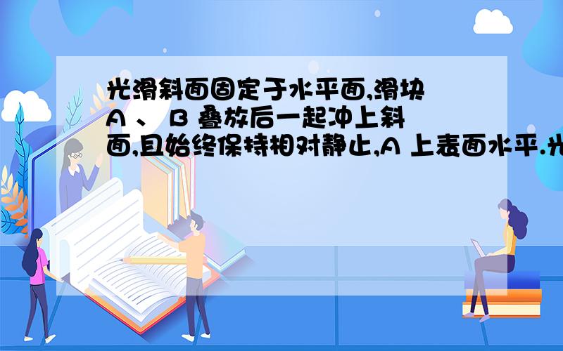 光滑斜面固定于水平面,滑块 A 、 B 叠放后一起冲上斜面,且始终保持相对静止,A 上表面水平.光滑斜面固定于水平面,滑块 A 、 B 叠放后一起冲上斜面,且始终保持相对静止, A 上表面水平.则在斜