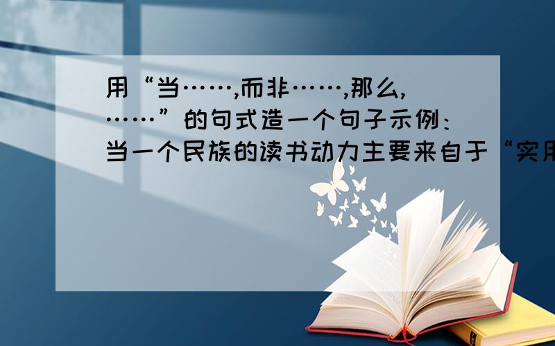 用“当……,而非……,那么,……”的句式造一个句子示例：当一个民族的读书动力主要来自于“实用”,而非源自于“进益”,那么,要指望形成全民阅读之壮观美景,恐怕遥遥无期