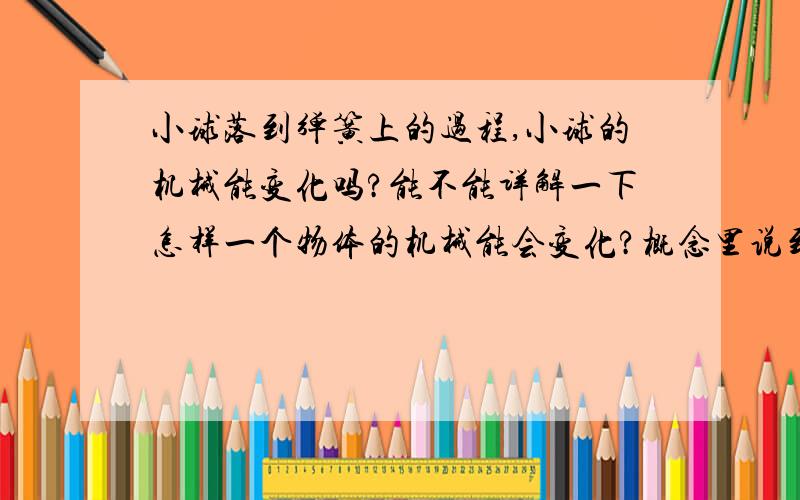 小球落到弹簧上的过程,小球的机械能变化吗?能不能详解一下怎样一个物体的机械能会变化?概念里说到的“弹簧弹力做功”是不是一定要该物体本身所携带的弹簧做功?本人概念不清,我指的