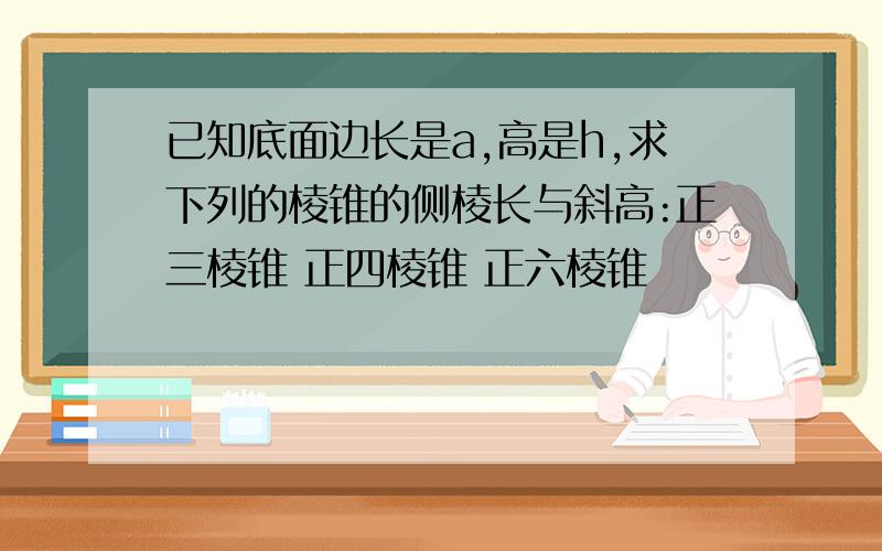 已知底面边长是a,高是h,求下列的棱锥的侧棱长与斜高:正三棱锥 正四棱锥 正六棱锥