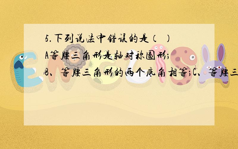 5.下列说法中错误的是（ ）A等腰三角形是轴对称图形； B、等腰三角形的两个底角相等；C、等腰三角形的角平分线,底边上的中线,底边上的高互相重合；D、等边三角形的三个角都相等.