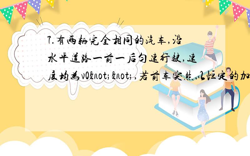 7．有两辆完全相同的汽车,沿水平道路一前一后匀速行驶,速度均为v0¬¬,若前车突然以恒定的加速度a刹车,在它刚停止时,后车以加速度2a开始刹车,已知前车在刹车过程中行驶的路程为s,若