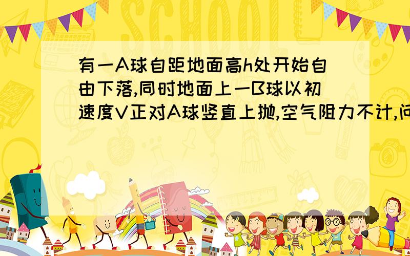 有一A球自距地面高h处开始自由下落,同时地面上一B球以初速度V正对A球竖直上抛,空气阻力不计,问：1、要使两球在B球上升过程中相遇,则应满足什么条件?2、要使两球在B球下降过程中相遇,则V