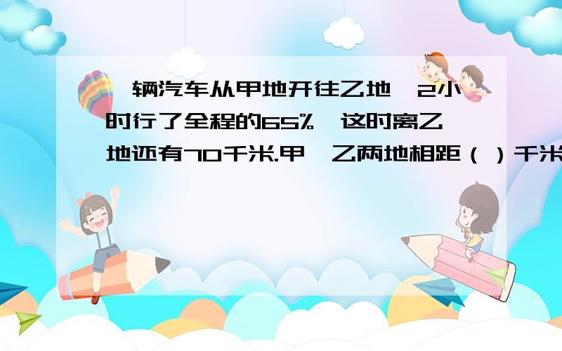 一辆汽车从甲地开往乙地,2小时行了全程的65%,这时离乙地还有70千米.甲、乙两地相距（）千米记得要列式解答快!