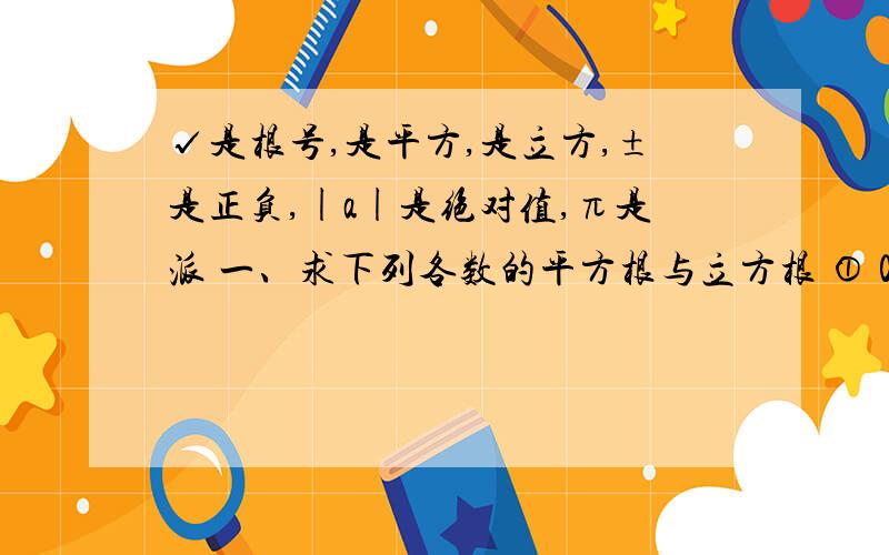 √是根号,是平方,是立方,±是正负,|a|是绝对值,π是派 一、求下列各数的平方根与立方根 ① 0 ②-8 ③√4 ④3/8 二、计算①±√1又7/9；②√16的算术平方根是___ ；③√-8/64 =___； ④√（-1/2）=____