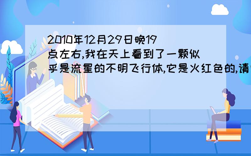 2010年12月29日晚19点左右,我在天上看到了一颗似乎是流星的不明飞行体,它是火红色的,请问那是什么?它是有尾巴的,也是火红色,细长细长的,整体给我的感觉：一个火球